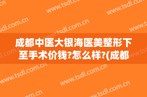 成都中医大银海医美整形下至手术价钱?怎么样?(成都中医大银海医美双眼皮怎么样)