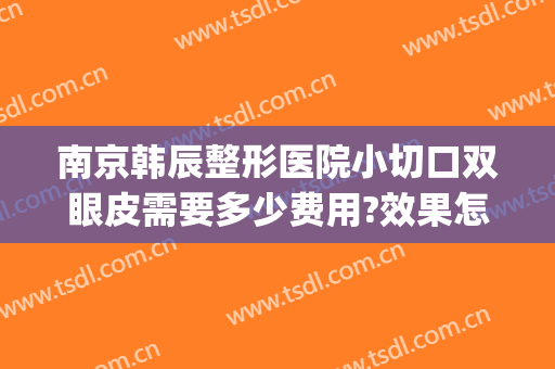 南京韩辰整形医院小切口双眼皮需要多少费用?效果怎么样?(南京韩辰整形电话号码)