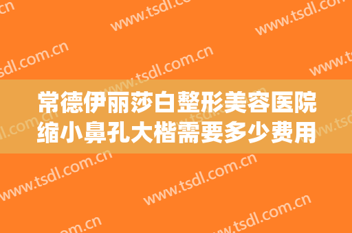 常德伊丽莎白整形美容医院缩小鼻孔大楷需要多少费用?可靠吗?(常德伊丽莎白美容整形医院电话)