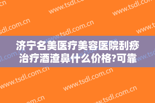 济宁名美医疗美容医院刮痧治疗酒渣鼻什么价格?可靠吗?