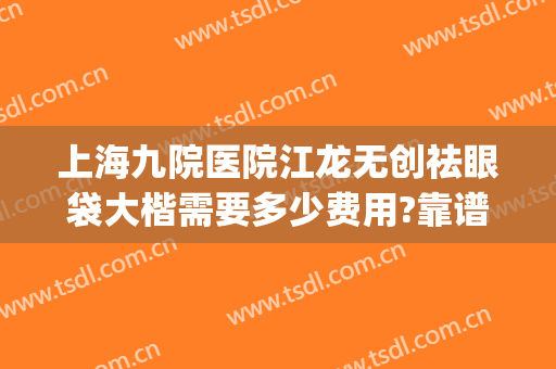 上海九院医院江龙无创祛眼袋大楷需要多少费用?靠谱吗?(上海九院做眼袋手术最好的医生)