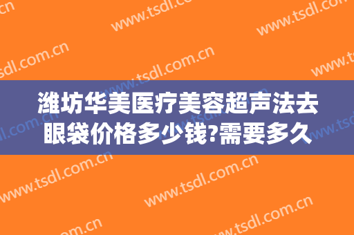 潍坊华美医疗美容超声法去眼袋价格多少钱?需要多久恢复?(有没有在华美做过祛眼袋的)