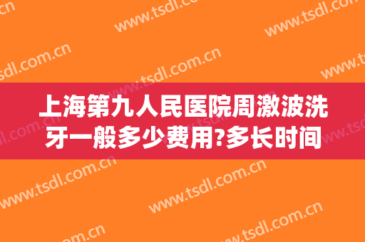上海第九人民医院周激波洗牙一般多少费用?多长时间恢复?(上海九院可以洗牙齿吗)
