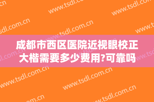 成都市西区医院近视眼校正大楷需要多少费用?可靠吗?(成都近视矫正哪家医院最好)