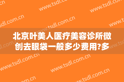 北京叶美人医疗美容诊所微创去眼袋一般多少费用?多长时间恢复?(整形医院去眼袋价格)