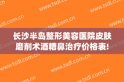 长沙半岛整形美容医院皮肤磨削术酒糟鼻治疗价格表!效果怎么样?(酒糟鼻磨削术后对比)