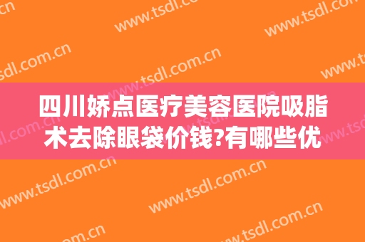 四川娇点医疗美容医院吸脂术去除眼袋价钱?有哪些优势?(美容医院吸脂多少钱)