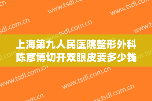 上海第九人民医院整形外科陈彦博切开双眼皮要多少钱?效果怎么样?(上海第九人民医院整容双眼皮)