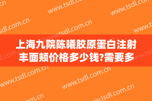 上海九院陈曦胶原蛋白注射丰面颊价格多少钱?需要多久恢复?(上海九院面部脂肪填充)