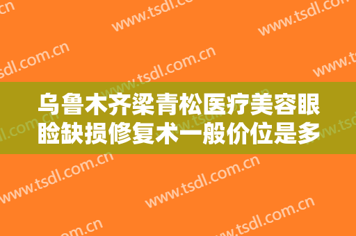 乌鲁木齐梁青松医疗美容眼睑缺损修复术一般价位是多少费用?多长时间恢复?