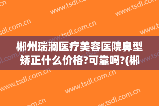 郴州瑞澜医疗美容医院鼻型矫正什么价格?可靠吗?(郴州瑞澜整形口碑如何)