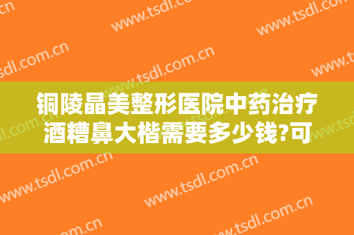 铜陵晶美整形医院中药治疗酒糟鼻大楷需要多少钱?可靠吗?