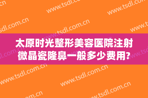 太原时光整形美容医院注射微晶瓷隆鼻一般多少费用?好不好?(注射微晶瓷隆鼻大概需要多少钱)