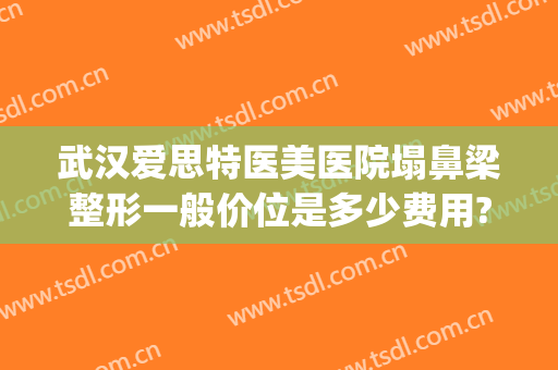 武汉爱思特医美医院塌鼻梁整形一般价位是多少费用?有哪些优势?(武汉爱思特整容医院)