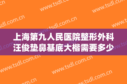 上海第九人民医院整形外科汪俊垫鼻基底大楷需要多少钱?靠谱吗?(上海交大附属第九人民医院整形外科)