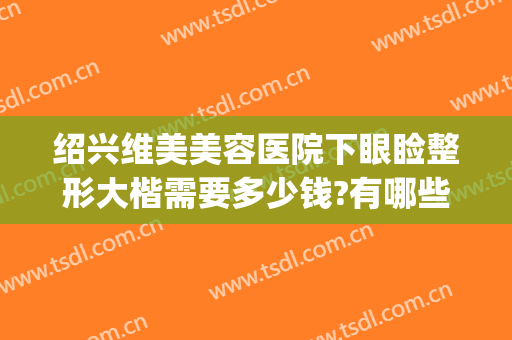 绍兴维美美容医院下眼睑整形大楷需要多少钱?有哪些优势?(绍兴整形美容医院费用)