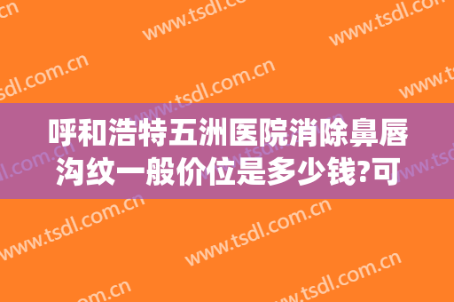 呼和浩特五洲医院消除鼻唇沟纹一般价位是多少钱?可靠吗?(呼和浩特五洲整形医院怎么样是正规医院吗)