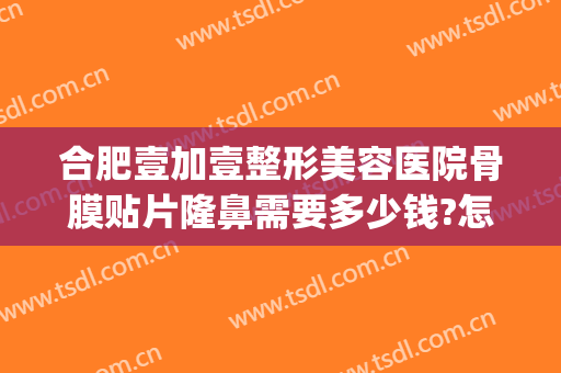 合肥壹加壹整形美容医院骨膜贴片隆鼻需要多少钱?怎么样?(合肥壹加医疗美容医院地址)