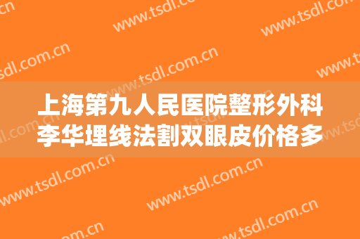 上海第九人民医院整形外科李华埋线法割双眼皮价格多少钱?可靠吗?(上海九院割双眼皮费用)