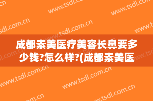 成都素美医疗美容长鼻要多少钱?怎么样?(成都素美医疗美容医院怎么样)