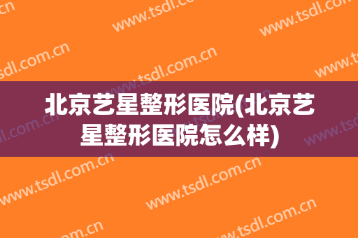 北京艺星整形医院(北京艺星整形医院怎么样)