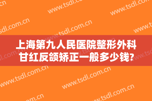上海第九人民医院整形外科甘红反颌矫正一般多少钱?怎么样?
