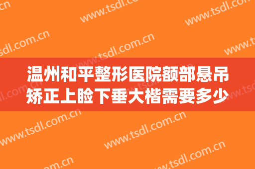 温州和平整形医院额部悬吊矫正上睑下垂大楷需要多少钱?可靠吗?(眼睑下垂矫正手术大概多少钱)