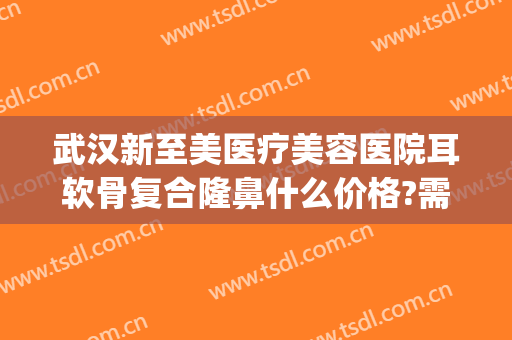 武汉新至美医疗美容医院耳软骨复合隆鼻什么价格?需要多久恢复?(武汉新至美医疗美容好不好)