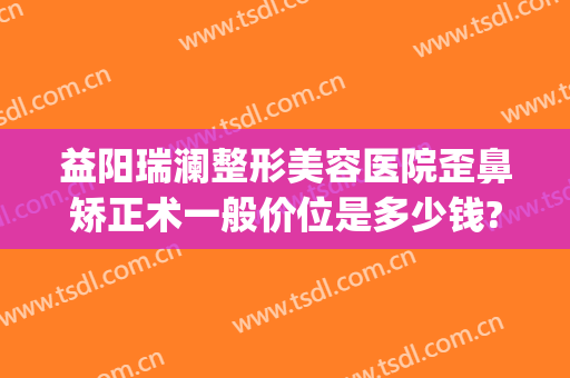 益阳瑞澜整形美容医院歪鼻矫正术一般价位是多少钱?怎么样?(益阳雅美整形医疗美容医院)