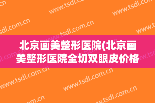 北京画美整形医院(北京画美整形医院全切双眼皮价格)