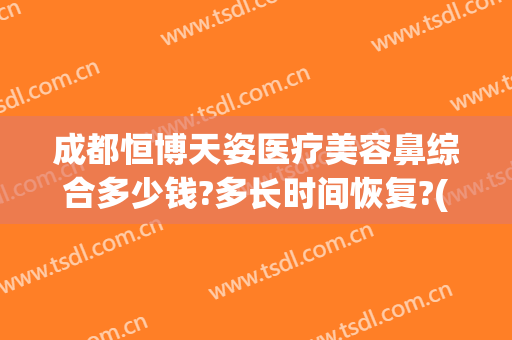 成都恒博天姿医疗美容鼻综合多少钱?多长时间恢复?(成都天姿整形美容医院)