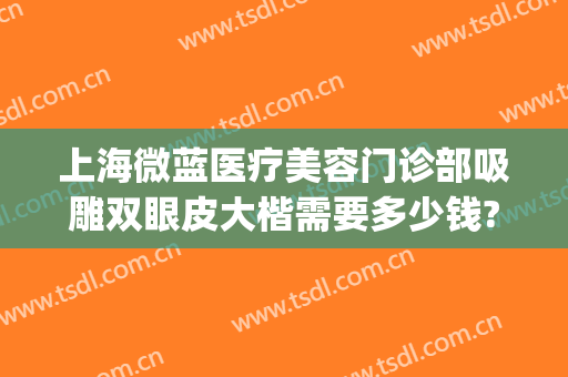 上海微蓝医疗美容门诊部吸雕双眼皮大楷需要多少钱?有哪些优势?(微创吸雕双眼皮)