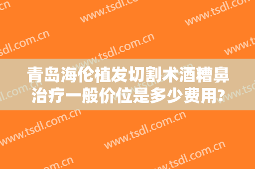 青岛海伦植发切割术酒糟鼻治疗一般价位是多少费用?怎么样?