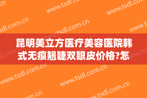 昆明美立方医疗美容医院韩式无痕翘睫双眼皮价格?怎么样?(昆明双眼皮修复哪里好)