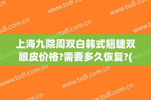 上海九院周双白韩式翘睫双眼皮价格?需要多久恢复?(上海九院双眼皮修复)