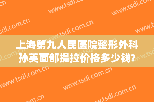 上海第九人民医院整形外科孙英面部提拉价格多少钱?有哪些优势?(上海第九整形美容医院金蓉医生)