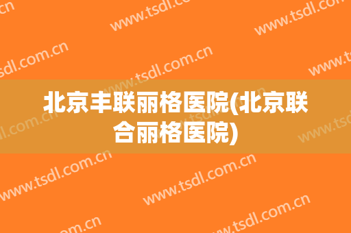 北京丰联丽格医院(北京联合丽格医院)