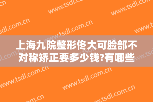上海九院整形佟大可脸部不对称矫正要多少钱?有哪些优势?