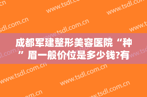成都军建整形美容医院“种”眉一般价位是多少钱?有哪些优势?(成都纹眉毛的整形医院哪家好)