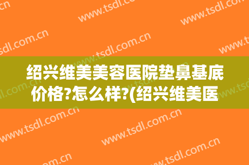 绍兴维美美容医院垫鼻基底价格?怎么样?(绍兴维美医疗美容医院)