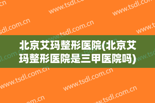 北京艾玛整形医院(北京艾玛整形医院是三甲医院吗)