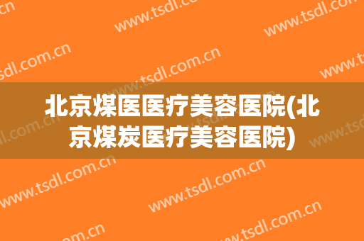 北京煤医医疗美容医院(北京煤炭医疗美容医院)