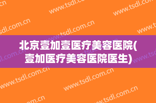 北京壹加壹医疗美容医院(壹加医疗美容医院医生)