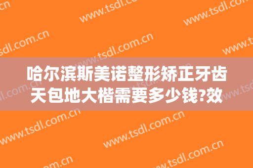 哈尔滨斯美诺整形矫正牙齿天包地大楷需要多少钱?效果怎么样?(哈尔滨斯美诺整形医院怎么样)