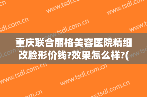 重庆联合丽格美容医院精细改脸形价钱?效果怎么样?(重庆联合丽格整形怎么样)
