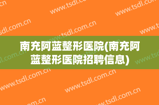 南充阿蓝整形医院(南充阿蓝整形医院招聘信息)