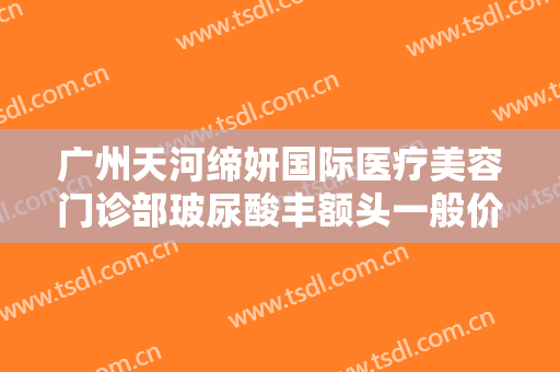 广州天河缔妍国际医疗美容门诊部玻尿酸丰额头一般价位是多少钱?有哪些优势?