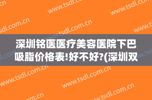 深圳铭医医疗美容医院下巴吸脂价格表!好不好?(深圳双下巴抽脂医院)
