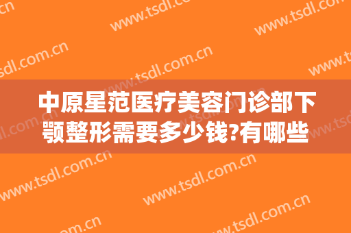 中原星范医疗美容门诊部下颚整形需要多少钱?有哪些优势?(星范医美整形医院)