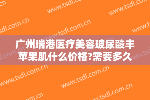 广州瑞港医疗美容玻尿酸丰苹果肌什么价格?需要多久恢复?